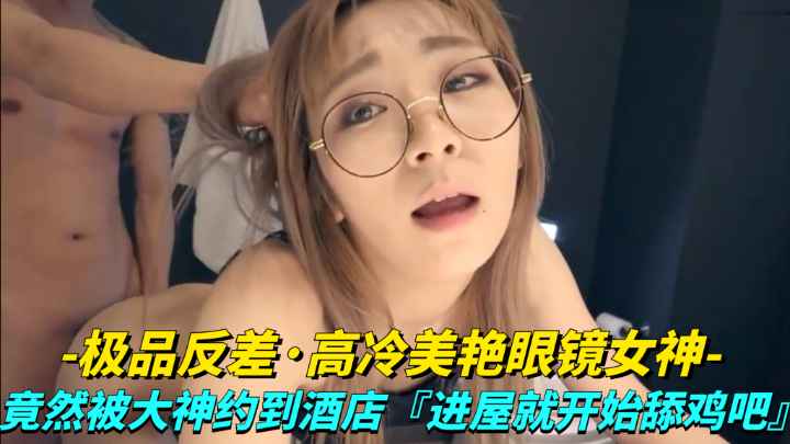 【极品反差】高冷美艳眼睛女神竟然被大神越到酒店进屋就开始舔鸡巴
