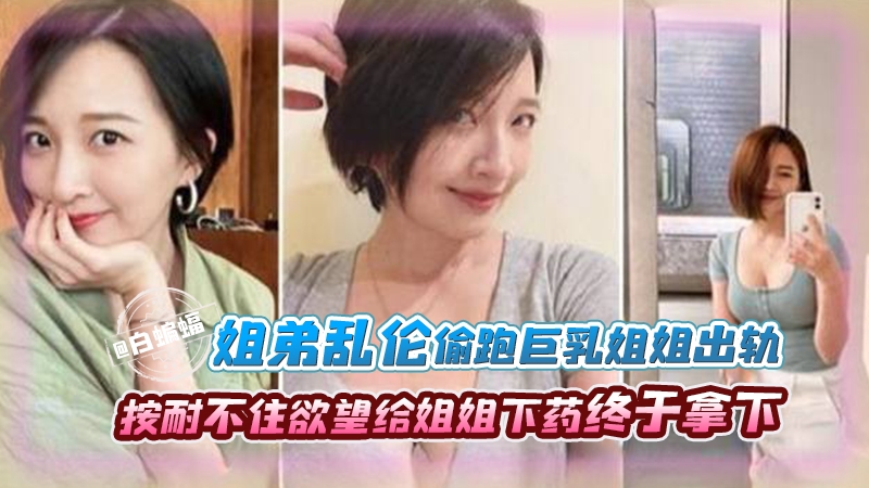 姐弟乱伦-偷跑巨乳姐姐出轨，按耐不住欲望给姐姐下药终于拿下-xj