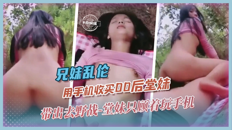 兄妹乱伦-用手机收买00后堂妹 带出去野战 堂妹只顾着玩手机-xj