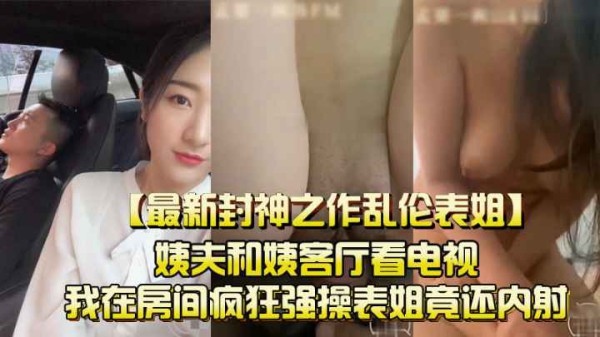 （最新封神之作乱伦表姐）姨夫和姨客厅看电视，我在房间疯狂强操表姐竟还内射！-xj