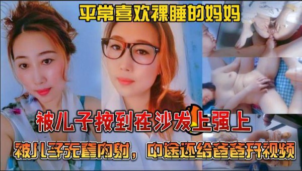 推荐绝对真实乱伦，平常喜欢裸睡的妈妈被儿子按到在沙发上强上，被儿子无套内射，中途还给爸爸开视频-xj