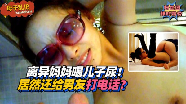 【母子乱伦】离异妈妈喝儿子尿！居然还给男友打电话？!收费。-精品力荐-xj