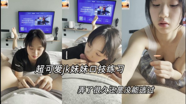 ③【jk学生妹妹】超可爱的jk口技练习，玩了很长时间没射，只能挨操了
