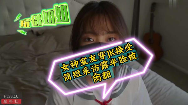 《玩偶姐姐》女神室友穿jk接受简短采访露脸被操翻-xj