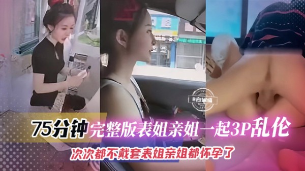 ( 精品乱伦 ) 75分钟完整版表姐亲姐一起3p乱伦-此次都不带套。表姐和亲姐都怀孕了
