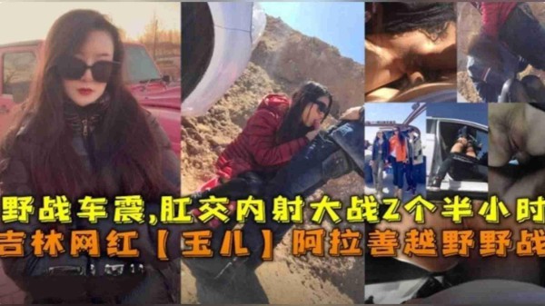 推荐吉林网红“玉儿”阿拉善越野野战车震，肛交内射大战2个半小时-xj