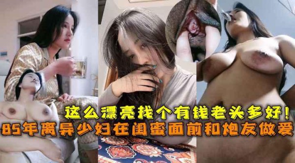 85年离异巨乳少妇在闺蜜面前和炮友做爱，这么漂亮找个有钱老头多好！
